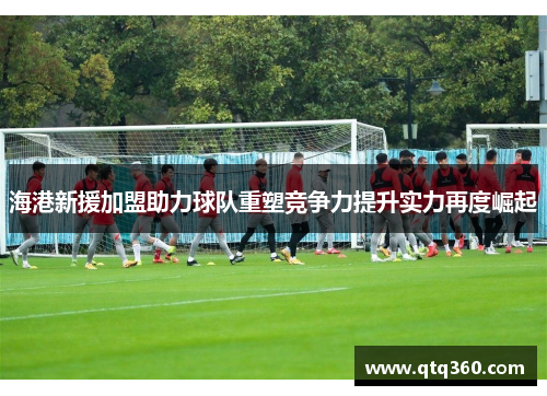 海港新援加盟助力球队重塑竞争力提升实力再度崛起